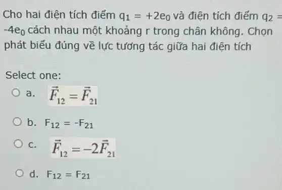 Cho hai điện tích điểm q_(1)=+2e_(0) và điện tích điểm q_(2)=
-4e_(0) cách nhau một khoảng r trong chân không . Chọn
phát biểu đúng vẽ lực tưởng tác giữa hai điên tích
Select one:
a. overrightarrow (F)_(12)=overrightarrow (F)_(21)
b. F_(12)=-F_(21)
C. overrightarrow (F)_(12)=-2overrightarrow (F)_(21)
d. F_(12)=F_(21)