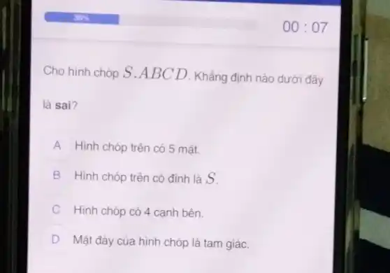 Cho hình chóp S .ABCD . Khẳng định nào dưới đây
là sai?
A Hình chóp trên có 5 mặt.
B Hình chóp trên có đỉnh là S.
Hình chóp có 4 cạnh bên. v
D Mặt đáy của hình chóp là tam giác.