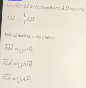 Cho điếm M thuộc đoạn thẳng AB sao cho
AM=(1)/(4)AB
Điền số thích hợp vào ô trống:
overrightarrow (AM)=square cdot overrightarrow (AB)
overrightarrow (MA)=square cdot overrightarrow (MB)
overrightarrow (MA)=square cdot overrightarrow (AB)