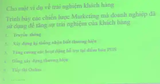 Cho một vi dụ vê trai nghiệm khách hàng
Trình bày các chiên lược Marketing mà doanh nghiệp đã
sử dụng đê tǎng sự trái nghiệm của khách hàng
1. Truyen thong
2. Xây dung he thông nhận biết thương hiệu
1. Ting curing cace hoạt dộng hô tro tai diem han POS
4. Đồng xây dựng thương hiệu
5. Tienthi Online
6. __