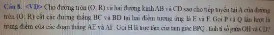 Cho đương tròn (0;R) và hai đường kính AB và CD sao cho tiếp tuyến tại A của đường
tròn (O;R) cắt các đường thǎng BC và BD tại hai điểm tương ứng là E và F. Gọi P và Q lần lượt là
trung điểm của các đoạn thẳng AE và AF. Gọi H là turc tâm của tam giác BPQ , tính tỉ số giữa OH và CD?