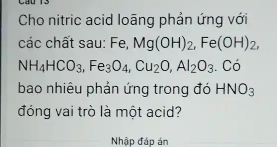 Cho nitric ac id loãng phả n ứng với
các ch ất sau: F e, Mg(OH)_(2),Fe(OH)_(2)
NH_(4)HCO_(3),Fe_(3)O_(4),Cu_(2)O,Al_(2)O_(3)
bao n hiêu phản ứ ng tron g do HNO_(3)
đóng vai trò là một a cid?
Nhập đáp án