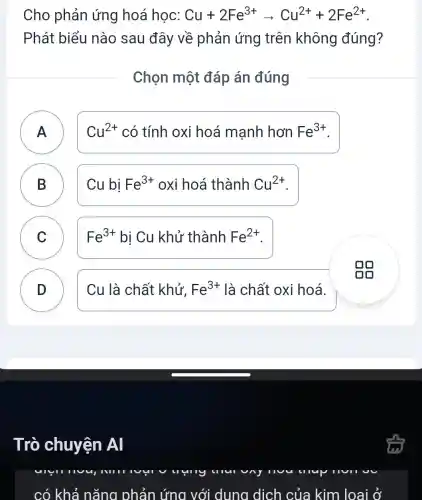 Cho phản ứng hoá học: Cu+2Fe^3+arrow Cu^2++2Fe^2+
Phát biểu nào sau đây về phản ứng trên không đúng?
Chọn một đáp án đúng
A )
Cu^2+ có tính oxi hoá mạnh hơn Fe^3+
B Cu bị Fe^3+ oxi hoá thành Cu^2+
C ) Fe^3+ bị Cu khử thành Fe^2+
D ) Cu là chất khử, Fe^3+ là chất oxi hoá.
Trò chuyện Al
lup
có khả nǎng phản ứng với dung dịch của kim loại Ở