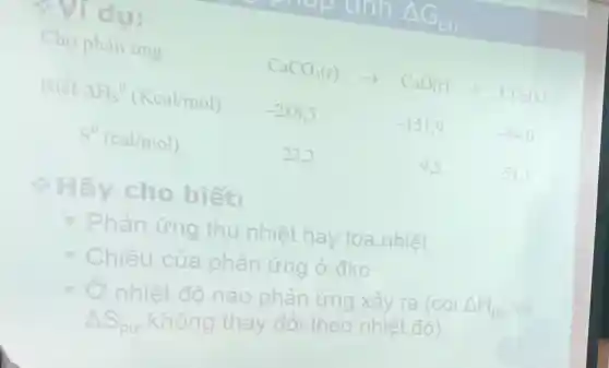 Cho phản ứng	CaCO_(3)(r)arrow CaO(r)+CO_(2)(k)
Biết Delta H_(S)^0(Kcal/mol) -288,5	-151,9	-94,0
S^0(cal/mol)	22.2	9.5	51.1
cho biết:
Phản ứng thu nhiệt hay tỏa nhiệt
Chiều của phản ứng Ở đkc
nhiệt độ nào phản ứng xảy ra (coi
Delta H_(pu)
Delta S_(pu)
không thay đôi theo nhiệt độ)