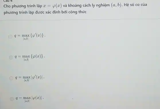 Cho phương trình lặp x=varphi (x) và khoảng cách ly nghiệm (a,b) . Hệ số co của
phương trình lặp được xác định bởi công thức
q=max_([a,b]) varphi '(x) 
q=max varphi (x) 
q=maxvert varphi '(x)vert 
q=maxvert varphi (x)vert