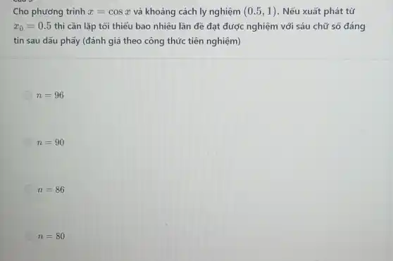 Cho phương trình x=cosx và khoảng cách ly nghiệm (0.5,1) . Nếu xuất phát từ
x_(0)=0.5 thì cần lặp tối thiểu bao nhiêu lần đề đạt được nghiệm với sáu chữ số đáng
tin sau dấu phẩy (đánh giá theo công thức tiên nghiệm)
n=96
n=90
n=86
n=80