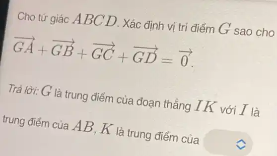 Cho tứ giác A BC D. Xác định vị trí điểm G sao cho
overrightarrow (GA)+overrightarrow (GB)+overrightarrow (GC)+overrightarrow (GD)=overrightarrow (0)
Trả lời: G là trung điểm của đoạn thẳng IK với I là
trung điểm của A B, K là trung điểm của square