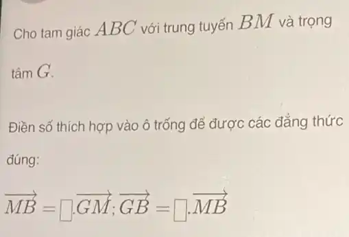 Cho tam giác AB C với trung tuyến BM và trọng
tâm G.
Điền số thích hợp vào ô trống để được các đẳng thức
đúng:
overrightarrow (MB)=square overrightarrow (GM);overrightarrow (GB)=square overrightarrow (MB)