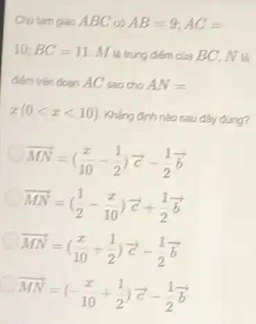 Cho tam giác ABC AB=9;AC=
10;BC=11 M là trung điếm của BC, N là
điểm trên đoạn AC sao cho AN=
x(0lt xlt 10)
Khẳng đinh nào sau đây đúng?
(1)/(MN)=((x)/(10)-(1)/(2))overrightarrow (c)-(1)/(2)overrightarrow (b)
overrightarrow (MN)=((1)/(2)-(x)/(10))overrightarrow (c)+(1)/(2)overrightarrow (b)
(1)/(MN)=((x)/(10)+(1)/(2))overrightarrow (c)-(1)/(2)overrightarrow (b)
(1)/(MN)=(-(x)/(10)+(1)/(2))overrightarrow (c)-(1)/(2)overrightarrow (b)