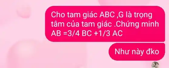 Cho tam giác A BC ,G là trọng
tâm của tam giác .Chứng minh
AB=3/4BC+1/3AC
Như này đko