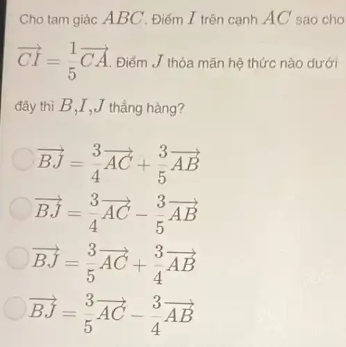 Cho tam giác A BC . Điểm I trên cạnh AC sao cho
overrightarrow (CI)=(1)/(5)overrightarrow (CA) Điểm J thỏa mãn hệ thức nào dưới
đây thì B,I , J thẳng hàng?
overrightarrow (BJ)=(3)/(4)overrightarrow (AC)+(3)/(5)overrightarrow (AB)
overrightarrow (BJ)=(3)/(4)overrightarrow (AC)-(3)/(5)overrightarrow (AB)
overrightarrow (BJ)=(3)/(5)overrightarrow (AC)+(3)/(4)overrightarrow (AB)
overrightarrow (BJ)=(3)/(5)overrightarrow (AC)-(3)/(4)overrightarrow (AB)