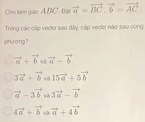 Cho tam giác A BC . Đặt
overrightarrow (a)=overrightarrow (BC),overrightarrow (b)=overrightarrow (AC)
Trong các cặp vectơ sau đây, cặp vectơ nào sau cùng
phương?
overrightarrow (a)+overrightarrow (b) và
overrightarrow (a)-overrightarrow (b)
3overrightarrow (a)+overrightarrow (b) và 15overrightarrow (a)+5overrightarrow (b)
overrightarrow (a)-3overrightarrow (b) và 3overrightarrow (a)-overrightarrow (b)
4overrightarrow (a)+overrightarrow (b) và overrightarrow (a)+4overrightarrow (b)