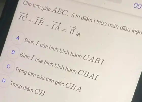 Cho tam giác A BC . Vị trí điểm I thỏa mãn điều kiện
overrightarrow (IC)+overrightarrow (IB)-overrightarrow (IA)=overrightarrow (0) là
A Đỉnh I của hình bình hành C A BI
B Đỉnh I của hình bình hành CB AI
Trọng tâm của tam giác CB A
D D Trung điểm CB