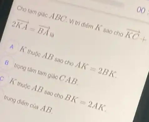 Cho tam giác A BC. Vị trí điểm K sao cho
overrightarrow (KC)+
2overrightarrow (KA)=overrightarrow (BA)
A K thuộc AB sao cho AK=2BK
B trọng tâm tam giác CAB.
K thuộc AB sao cho BK=2AK
trung điếm của AB.