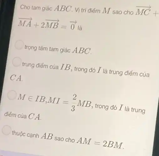 Cho tam giác A BC . Vị trí điểm M sao cho
overrightarrow (MC)+
overrightarrow (MA)+2overrightarrow (MB)=overrightarrow (0) là
trọng tâm tam giác ABC.
trung điểm của IB , trong đó I là trung điểm của
CA.
Min IB,MI=(2)/(3)MB , trong đó I là trung
điểm của C A.
thuộc cạnh AB sao cho AM=2BM