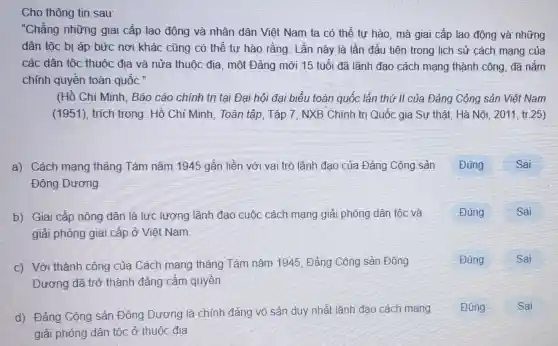 Cho thông tin sau:
"Chẳng những giai cấp lao động và nhân dân Việt Nam ta có thể tự hào, mà giai cấp lao động và những
dân tộc bị áp bức nơi khác cũng có thể tự hào rằng: Lần này là lần đầu tiên trong lịch sử cách mạng của
các dân tộc thuộc địa và nửa thuộc địa, một Đảng mới 15 tuổi đã lãnh đạo cách mạng thành công , đã nắm
chỉnh quyền toàn quốc."
(Hồ Chí Minh . Báo cáo chính trị tại Đại hội đại biểu toàn quốc lần thứ II của Đảng Cộng sản Việt Nam
(1951), trích trong : Hồ Chỉ Minh , Toàn tập, Tập 7 , NXB Chính trị Quốc gia Sự thật . Hà Nội, 2011, tr 25)
a). Cách mạng tháng Tám nǎm 1945 gắn liền với vai trò lãnh đạo của Đảng Cộng sản Đúng	Sai
Đông Dương
b) Giai cấp nông dân là lực lượng lãnh đạo cuộc cách mạng giải phóng dân tộc và
giải phóng giai cấp ở Việt Nam
c) Với thành công của Cách mạng tháng Tám nǎm 1945, Đảng Cộng sản Đông
Dương đã trở thành đảng cầm quyền
d) Đảng Cộng sản Đông Dương là chính đảng vô sản duy nhất lãnh đạo cách mạng
giải phóng dân tộc ở thuộc địa