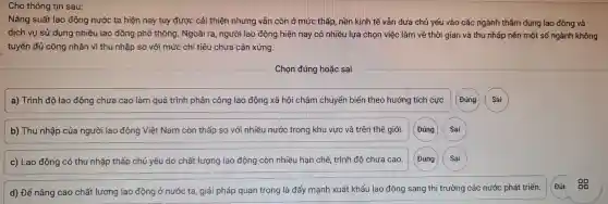 Cho thông tin sau:
Nǎng suất lao động nước ta hiện nay tuy được cải thiện nhưng vẫn còn ở mức thấp, nền kinh tế vẫn dựa chủ yếu vào các ngành thâm dụng lao động và
dịch vụ sử dụng nhiều lao đông phổ thông . Ngoài ra , người lao động hiện nay có nhiều lựa chọn việc làm về thời gian và thu nhập nên một số ngành không
tuyển đủ công nhân vì thu nhập so với mức chi tiêu chưa cân xứng.
Chọn đúng hoặc sai
a) Trình độ lao động chưa cao làm quá trình phân công lao động xã hội chậm chuyển biến theo hướng tích cực.
b) Thu nhập của người lao động Việt Nam còn thấp so với nhiều nước trong khu vực và trên thế giới. (Đúng
c) Lao động có thu nhập thấp chủ yếu do chất lượng lao động còn nhiều hạn chế trình độ chưa cao. (Đúng
d) Để nâng cao chất lượng lao động ở nước ta , giải pháp quan trọng là đẩy mạnh xuất khẩu lao động sang thị trường các nước phát triển.