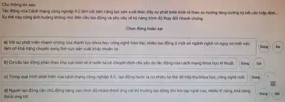 Cho thông tin sau:
Tác động của Cách mạng công nghiệp 4.0 làm cải tiến nǎng lực sản xuất thúc đẩy sự phát triển kinh tế theo xu hướng tǎng cường ký kết các hiệp định. __
Xu thế này cũng ảnh hưởng không nhỏ đến cầu lao động và yêu cầu về kỹ nǎng trình độ thay đổi nhanh chóng.
Chọn đúng hoặc sai
a) Với sự phát triển nhanh chóng của thành tựu khoa học công nghệ hiện đại,nhiều lao động ở một số ngành nghề có nguy cơ mất việc
làm có khả nǎng chuyển sang lĩnh vực sản xuất khác thuận lợi.
Đúng Sai
b) Cơ cấu lao động phân theo khu vực kinh tế ở nước ta có chuyển dịch chủ yếu do tác động của cách mạng khoa học kĩ thuật.
c) Trong quá trình phát triển của cách mạng công nghiệp 4.0 , lao động nước ta có nhiều lợi thế để tiếp thu khoa học, công nghệ mới.
d) Người lao động cần chủ động nâng cao trình độ nhằm thích ứng với thị trường lao động đòi hỏi tay nghề cao , nhiều kĩ nǎng, khả nǎng
thích ứng tốt.