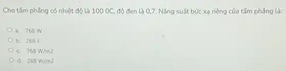 Cho tấm phẳng có nhiệt độ là 100OC độ đen là 07. Nǎng suất bức xạ riêng của tấm phẳng là:
a. 768 W
b. 268
C. 768W/m2
d. 268W/m2