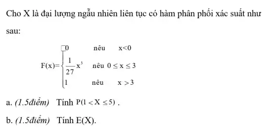 Cho X là đại lượng ngẫu nhiên liên tục có hàm phân phối xác suất như
sau:
F(x)= ) 0&nhat (a)u&xlt 0 1&xhat (a)uleqslant xleqslant 3 1&nhat (a)u&xgt 3 
a. (1.5điểm) TinhP(1lt Xleqslant 5)
b. (1.5điểm) TinhE(X)