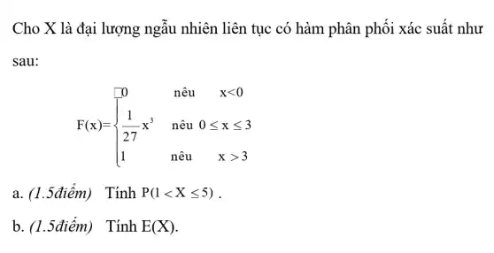 Cho X là đại lượng ngẫu nhiên liên tục có hàm phân phối xác suất như
sau:
F(x)= ) 0&nhat (a)u&xlt 0 (1)/(27)x^3&nhat (a)u&0leqslant xleqslant 3 1&nhat (a)u&xgt 3 
a	TinhP(1lt Xleqslant 5)
b	TinhE(X)