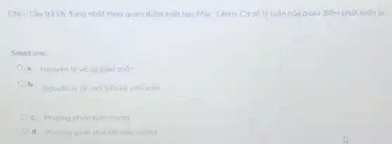 Chon câu trả lời đúng nhất theo quan điểm triết học Mác - Lênin. Cơ sở lý luận của quan điểm phát triến là:
Select one:
a. Nguyên lý vé sư phát triến
b.
Nguyên lý vé mó tiên hệ phố biến
c. Phudng pháp biên chứng
d. Phurong pháp duy vật biện chứng