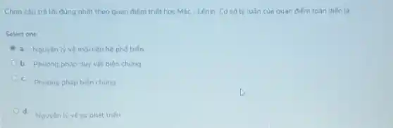 Chon câu trà lời đúng nhất theo quan điểm triết hoc Mác - Lênin. Cơ sở lý luận của quan điếm toàn diện là:
Select one:
a. Nguyên lý vé mói tiên hệ phố biến
b. Phuong pháp duy vật biện chúng
C. Phương pháp biên chúng
d.
Nguyên ly vé sư phát triến