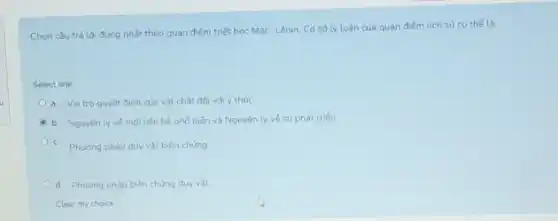 Chon câu trả lời đúng nhất theo quan điểm triết hoc Mác Lênin. Cd số lý luân của quan điếm lich sử cu thế là:
Select one:
a. Vai trò quyết đinh của vật chất đối với ý thức
b. Nguyên lyve moiliên hệ phố biến và Nguyên lý về su phát triến
c. Phudng pháp duy vật biên chúng
d. Phuong pháp biện chúng duy vật
Clear my choice