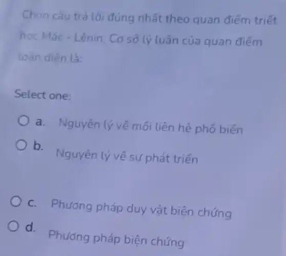 Chon câu trả lời đúng nhất theo quan điếm triết
học Mác - Lênin. Cơ sở lý luận của quan điếm
toàn diện là:
Select one:
a. Nguyên lý vé mối liên hệ phố biến
b Nguyên lý về sự phát triển
C. Phương pháp duy vật biện chứng
d.Phương pháp biện chứng