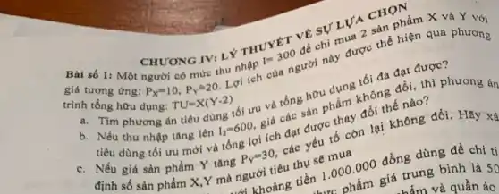 CHƯONG IV: LÝ THUYET VỀ SỰ LƯA CHON
giá tương ứng:
P_(X)=10,P_(Y)=20
Lợi ích của người này được thể hiện qua phương có mức thu nhập I=300
để chi mua 2 sản phẩm X và Y với
trình tổng hữu dụng:
TU=X(Y-2)
a. Tìm phương án tiêu dùng tối ưu và tổng hữu dụng tối đa đạt được?
b. Nếu thu nhập tǎng lên
I_(2)=600,
giá các sản phẩm không đồi, thì phương án
tiêu dùng tối ưu mới và tổng lợi ích đạt được thay đổi thế nào?
c. Nếu giá sản phẩm Y tǎng
P_(Y)=30,
các yếu tố còn lại không đổi. Hãy xá
định số sản phẩm X,Y mà người tiêu thụ sẽ mua
khoảng tiền 1.000 .000 đồng dùng để chi ti