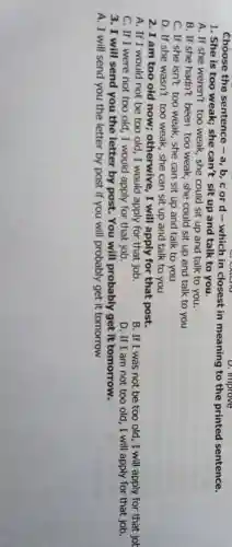 Choose the sentence - a, b, c or d - which in closest in meaning to the printed sentence.
D. improve
1. She is too weak; she can't sit up and talk to you.
A. If she weren't too weak, she could sit up and talk to you.
B. If she hadn't been too weak, she could sit up and talk to you
C. If she isn't too weak, she can sit up and talk to you
D. If she wasn't too weak, she can sit up and talk to you
2. I am too old now;otherwive, I will apply for that post.
A. If I would not be too old , I would apply for that job.
B. If I was not be too old , I will apply for that jol
C. If I were not too old, I would apply for that job.
D. If I am not too old, I will apply for that job.
3. I will send you the letter by post. You will probably get it tomorrow.
A. I will send you the letter by post if you will probably get it tomorrow