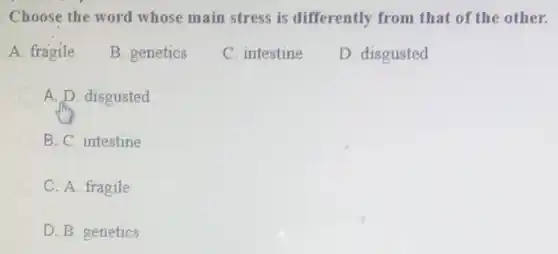 Choose the word whose main stress is differently from that of the other.
A. fragile
B. genetics
C. intestine
D. disgusted
A. D. disgusted
B. C. intestine
C. A. fragile
D. B. genetics