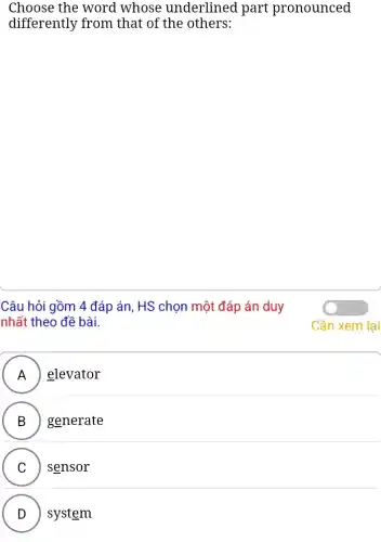 Choose the word whose underlined part pronounced
differently from that of the others:
Câu hỏi gồm 4 đáp án, HS chọn một đáp án duy
nhất theo đề bài.
A ) elevator
B . ) ) generate
C sensor