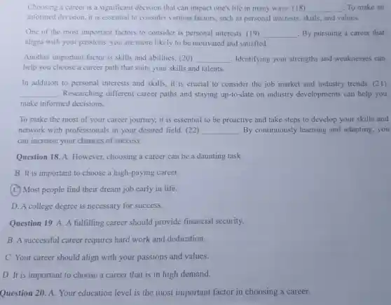 Choosing a career is a significant decision that can impact one's life in many ways (18) __ To make an
informed decision, it is essential to consider various factors, such as personal interests , skills, and values.
One of the most important factors to consider is personal interests. (19) __ By pursuing a career that
aligns with your passions, you are more likely to be motivated and satisfied.
Another important factor is skills and abilities. (20) __ . Identifying your strengths and weaknesses can
help you choose a career path that suits your skills and talents.
In addition to personal interests and skills, it is crucial to consider the job market and industry trends. (21)
__ .Researching different career paths and staying up-to-date on industry developments can help you
make informed decisions.
To make the most of your career journey, it is essential to be proactive and take steps to develop your skills and
network with professionals in your desired field. (22) __ By continuously learning and adapting,you
can increase your chances of success.
Question 18. A.However, choosing a career can be a daunting task.
B. It is important to choose a high -paying career.
(C) Most people find their dream job early in life.
D. A college degree is necessary for success.
Question 19. A. A fulfilling career should provide financial security.
B. A successful career requires hard work and dedication.
C. Your career should align with your passions and values.
D. It is important to choose a career that is in high demand.
Question 20. A Your education level is the most important factor in choosing a career.