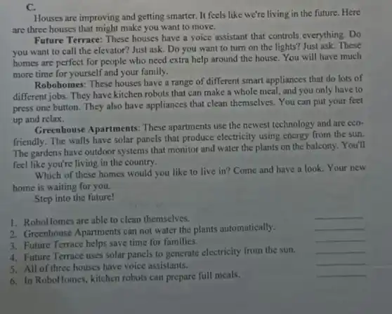 C.
Houses are improving and getting smarter. It feels like we're living in the future. Here
are three houses that might make you want to move.
Future Terrace: These houses have a voice assistant that controls everything. Do
you want to call the elevator? Just ask . Do you want to turn on the lights?Just ask. These
homes are perfect for people who need extra help around the house You will have much
more time for yourself and your family.
Robohomes: These houses have a range of different smart appliances that do lots of
different jobs. They have kitchen robots that can make a whole meal and you only have to
press one button. They also have appliances that clean themselves. You can put your feet
up and relax.
Greenhouse Apartments:These apartments use the newest technology and are eco-
friendly. The walls have solar panels that produce electricity using energy from the sun.
The gardens have outdoor systems that monitor and water the plants on the balcony. You'll
feel like you're living in the country.
Which of these homes would you like to live in? Come and have a look. Your new
home is waiting for you.
Step into the future!
1. RoboHomes are able to clean themselves.
__
2. Greenhouse Apartments can not water the plants automatically.
__
3. Future Terrace helps save time for families.
__
4. Future Terrace uses solar panels to generate electricity from the sun.
__
5. All of three houses have voice assistants.
__
6. In RoboHomes kitchen robots can prepare full meals.
__