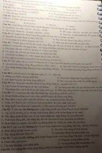 chấp bằng biên pháp hóa binh.
Câu 41:Tuyên bố thành lập Cộng đồng ASEAN (nǎm 2015) tại quốc gia nào sau đây?
B. Ma-lai-xi-a.	C. Phi-lip-pin.	D. In-đô -nê-xi-a.
A. Xingapo.
Câu 42: Mục tiêu xây dựng một Cộng đồng ASEAN đựa trên cơ sở nào sau đây?
A. Nguyên tắc hoạt động của ASEAN.
B. Sự đồng thuận cao của các nướC.
C. Hiến chương ASEAN.
D. Cơ cấu hoạt động của ASEAN.
Câu 43: Mục tiêu xây dựng một Cộng đồng ASEAN dựa trên cơ sở Hiến chương ASEAN. Hiến chương
ASEAN có tính chất nào sau đây?
A. Đối ngoại.
B. Khoa họC.
C. Hợp táC.
D. Pháp li.
Câu 44: Cộng đồng ASEAN được thành lập gồm 3 trụ cột hợp tác nào sau đây?
A. Chính trị -an ninh kinh tế, vǎn hoá - xã hội.
B. Đối ngoại, chính trị - an ninh, môi trường.
C. Tài chính, chính trị - an ninh, vǎn hoá - xã hội.
D. Vǎn hoá - xã hội.pháp luật, đối ngoại chi
Câu 45: Kế hoạch xây dựng Cộng đồng ASEAN dựa trên cơ sở nào sau đây?
A. Nguyên tắc hoạt động tổ chức ASEAN.
B. Mục tiêu xây dựng Cộng đồng ASEAN
C. Cơ sở pháp lý là Hiến chương ASEAN.
D. Hiệp định Bali đánh dấu sự phát triển.
Câu 46: "Nhằm đưa ASEAN trở thành cộng đồng gắn kết hơn về kinh tế, chính trị - an ninh có trách
nhiệm về xã hội đối với người dân". Nội dung trên được thể hiện tại vǎn kiện nào sau đây?
A. Hội nghị cấp cao ASEAN lần thứ 14 ở Thái Lan 2009.
B. Hội nghị cấp cao không chính thức tại Malaixia 1997.
C. Tuyên bố tại Bǎng Cốc 1967, thành lập tổ chức ASEAN.
D. Hội nghị hoà bình Campuchia, mở ra chương mới ASEAN.
Câu 47: Hội nghị cấp cao ASEAN lần thứ 14 ở Thái Lan 2009 đã đưa ra kế hoạch nào sau đây?
A. Lộ trình xây dựng Cộng đồng ASEAN 2009 - 2015.
B. Tầm nhìn ASEAN trong giai đoạn 2015 trở
C. Quy định những hiến chương trong cộng đồng ASEAN. D. Lộ trình xây dựng Cộng đồng ASEAN 20
-2025
Câu 48:Tuyên bố tại Cu-la-lǎm-pua ngày
31-12-2015 đã
B. chính thức thành lập Cộng đồng ASEAN.
A. thông qua Hiến chương ASEAN.
D. Mở rộng mục tiêu ASEAN về đối ngoại.
C. quy định nguyên tắc hoạt động ASEAN.
Câu 49: Nội dung nào sau đây thuộc Cộng đồng chính trị - an ninh ASEAN?
A. Tạo ra một thị trường cơ sở sản xuất chung.
B. Tạo dựng một khu vực gắn kết hoà bình, tự cườ
C. Xây dựng khu vực kinh tế có sức cạnh tranh cao. D. Phát triển đồng đều hội nhập đầy đủ kinh tế toài
Câu 50: Cơ sở nào sau đây dẫn đến thành lập Cộng đồng ASEAN (2015)?
A. Hoàn thành cơ bản việc triển khai các kế hoạch xây dựng cộng đồng.
B. Mục địch của tổ chức ASEAN đã được xây dựng hoàn thiện, đồng bộ.
C. Hiệp ước Bali kí kết (1976) tại Inđônêxia đánh dấu bước phát triển mới.
D. Hiệp định hoà bình cho Campuchia (1991) mở ra chương mới ASEAN.
Câu 51: Ý nào sau đây không phải là nội dung chính của Cộng đồng Kinh tế ASEAN?
A. Tạo ra thị trường và cơ sở sản xuất chung, đầu tư vốn và lao động có tay nghề.
B. Xây dựng kinh tế khu vực có sức cạnh tranh cao, nǎng động với các nước kháC.
C. Phát triển đồng đều, hội nhập đầy đủ vào nền kinh tế toàn cầu trong xu thế mới.
D. Phát triển con người bảo hiểm và những phúc lợi xã hội cho nhân dân lao động.
Câu 52:Y nào sau đây không phải là nội dung chính của Cộng đồng Vǎn hoá - xã hội
B. Bảo đảm bền vững về môi trường.
A. Bình đẳng xã hội và các quyền.
D. Phát hành đồng tiền chung khu vựC.
C. Xây dựng bản sắc ASEAN.
B. Phúc lợi và bảo hiểm xã hội.
 Câu 53: Ý nào sau đây không phải là nội dung chính của Cộng đồng Vǎn hoá - xã hội ASEAN?
D. Sử dụng đồng tiền chung khu vựC.
A. Phát triển con người.
C. Thu hẹp khoảng cách phát triển.
Câu 54: Xây dựng tầm nhìn cộng đồng ASEAN (sau nǎm 2025) được thông qua tại