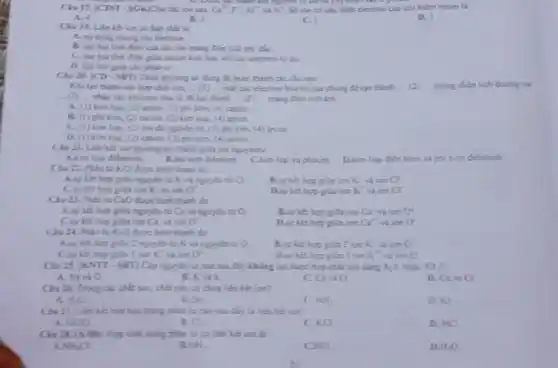 Chu 17. JCTST-SGKJCh ck; ion sau Ca^2,F,Al^2
congrature D. Done
A. 4
B. 2
ci
D. 3
ion có bản chất la
A. sy diang chung cic elestron.
điện của các loo mang Gián tích trải dis
điện giữa cacion kim lugi vol cic electron tại đi.
philies tir.
Cha 28. JCD-SET Chọn phương in đúng để hoàn thành các câu sau:
Khiten thinh cis hợp chất ion, __ (1) __ mắt các electron hóa tri cua chung de too thinh __ (2) mang dien tich doomg vi
(1) nhận các electron bia vi để tạo thành __ (3) __ mang điện tích âm.
__
A. (1) kim log (2) anion, (3) phi kim, (4) cation.
B. (I) plaikim (2) cation, (3) kim log. (4) maion
C. (1) kim lop (2) ion da equits tir, (D) phi kim,(4) anion
D. (1) kim lon (2) cution. (3) phi kim. (4) anion
Civ 21. Lien kết ion thường tạo thành giác hai nguyênt:
A.kim lop dibthinh
D.kim logi dien hinh
KCl được hình thành do
A.sur kit hop giữa nguyên tử K và nguyên tử C).
ion K^+ visites C^2
a^2
Dsyket hop pla ion K^+ và ion a
Che 23. Phinti CaO được hình thinh do
giữa ngoyda ti Ca và nguyên tử O
B.sy ket hop gita ion Ca^+ vi ion 0^2
a".
ido Ca^2+ ion O'
Cis 24. Phin to K:O dure him thinh do
2 nguyên tử K và nguyên tố O	giá 2 ion K in0^circ 
I ion overrightarrow (k) will listen sigma ^2
Dsviet hop glalion K^2+ ion 0
Ciu 25. KNTT-SET]Clo nguyên tử nào sau đây không us được hợp chất ion dang x_(2)Y XY:
A. Navio
B. Kyis
c C_(8) a
D CanO
Cha 26. Trong ck chất sau, chất nào có chia liên kết isn?
A. iso
Sr_(2)
NH_(2)
ki
have hope trung phân to nào sau đây là liên kết ion?
A. HClO
B. C_(2)
KCL
D. HCl
Cis 28. (A để: Hợp chất trong phân tử có biến kết ion lit
A. NHA
B. NH_(3)
HCL
H_(2)O