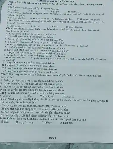 CHU ĐỀ 2: VAI TRÒ CỦA SỦ HỌC
Phần I. Câu trắc nghiệm có 4 phương án lựa chọn. Trong mỗi câu, chọn 1 phương án đúng nhất.
Câu 1: Di sản vǎn hóa là một bộ phận quan trọng của
B. lịch sử.
A. toán họC.
C. công nghệ
D. kĩ thuật.
Câu 2: Di sản vǎn hoá là những sản phẩm tinh thần, vật chất, được lưu truyền từ thế hệ này sang thế
hệ khác, có giá trị
A. lịch sử, vǎn hoá.
B. kinh tế, chính trị. C. luật pháp, vǎn hoá. D. khoa học, công nghệ.
Câu 3: Ngành khoa học nào sau đây góp phần quan trọng trong bảo tồn và phát huy những giá trị cúa
di sản vǎn hóa phi vật thể?
A. Sinh vật họC.
B. Sử họC.
C. YhọC.
D. Giải phẫu họC.
Câu 4: Nội dung nào sau đây không phải là biểu hiện về mối quan hệ giữa Sử học với di sản vǎn
hóa, di sản thiên nhiên?
A. Sử học quyết định sự tồn tại của tất cả các di sản
B. Di sản là nguồn sử liệu cho nghiên cứu lịch sử.
C. Sử học góp phần quảng bá hình ảnh di sản tới cộng đồng.
D. Sử học góp phần xác định đúng các giá trị của mỗi di sản.
Câu 5: Các loại hình di sản vǎn hóa có ý nghĩa nào sau đây đối với lĩnh vực Sử học?
A. Quyết định nhất đối với sự tồn tại và phát triển của Sử họC.
B. Quyết định chính sách của Nhà nước đối với khoa học lịch sử.
C. Là nguồn tư liệu và cơ sở để nghiên cứu, tái hiện lại lịch sử.
D. Là nguồn sử liệu phi chính thống trong nghiên cứu lịch sử.
Câu 6: Nội dung nào sau đây phản ánh đúng vai trò của các loại hình di sản vǎn hoá đối với nghiên
cứu lịch sử?
A. Là nguôn sử liệu duy nhất để tái hiện lại lịch sử.
B. Là nguồn sử liệu phi chính thống để tham khảo.
C. Là nguồn sử liệu thành vǎn có giá trị khoa học cao
D. Là nguồn sử liệu quan trọng để nghiên cứu lịch sử.
Câu 7: Nội dung nào sau đây là biểu hiện về mối quan hệ giữa Sử học với di sản vǎn hóa, di sản
thiên nhiên?
A. Sử học quyết định sự tồn tại của tất cả các di sản vǎn hóa.
B. Di sản là nguồn sử liệu thành vǎn cho nghiên cứu lịch sử.
C. Nghiên cứu Sử học tạo cơ sở khoa học cho bảo tồn di sản.
D. Di sản quyết định trực tiếp sự tồn tại của khoa học lịch sử.
Câu 8: Giá trị lịch sử của di sản được giữ gìn thông qua việc
4. kiểm kê.
B. bảo tồn.
C. xây dựng.
D. làm mới.
Câu 9: Nội dung nào sao đây không phải là vai trò của Sử học đối với việc bảo tồn, phát huy giá trị
li sản vǎn hóa , di sản thiên nhiên?
L. Sử học nghiên cứu quá trình hình thành phát triển của di sản.
. Sử học giúp xác định đúng vị trí vai trò và ý nghĩa của di sản.
. Sử học cung cấp thông tin phục vụ việc bảo tồn, phát huy di sản.
. Sử học trực tiếp quyết định chính sách bảo tồn, phát huy di sản.
âu 10: Điều cốt lõi trong hoạt động bảo tồn di sản vǎn hóa là phải đảm bảo tính
kế thừa.
B. nguyên trạng.
C. tái tạo.
D. nhân tạo.