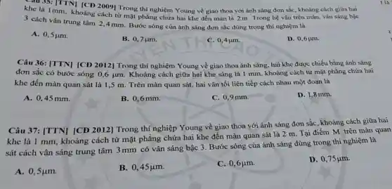 Chu 35: [TTN] [CD 2009] Trong thí nghiệm Young về giao thoa với ánh sáng đơn sắc, khoảng cách giữa hai
khe là 1mm, khoảng cách từ mặt phẳng chứa hai khe đến màn là 2m Trong hệ vân trên màn, vân sáng bậc
3 cách vân trung tâm 2,4 mm. Bước sóng của ánh sáng đơn sắc dùng trong thí nghiệm là
A. 0,5mu m.
B. 0,7 jum.
C. 0,4mu m.
D. 0,6 um.
Câu 36: [TTN][CĐ 2012] Trong thí nghiệm Young về giao thoa ánh sáng hai khe được chiếu bằng ánh sáng
đơn sắc có bước sóng 0,6 um . Khoảng cách giữa hai khe sáng là 1 mm, khoảng cách từ mặt phẳng chứa hai
khe đến màn quan sát là 1,5 m. Trên màn quan sát, hai vân tối liên tiếp cách nhau một đoạn là
A. 0,45 mm.
B. 0,6mm.
C. 0,9 mm.
D. 1,8 mm.
Câu 37: [TTN][CĐ 2012] Trong thí nghiệp Young về giao thoa với ánh sáng đơn sắc , khoảng cách giữa hai
khe là 1 mm , khoảng cách từ mặt phẳng chứa hai khe đến màn quan sát là 2 m. Tại điểm M trên màn quan
sát cách vân sáng trung tâm 3 mm có vân sáng bậc 3. Bước sóng của ánh sáng dùng trong thí nghiệm là
A. 0,5mu m.
B. 0,45mu m.
C. 0,6mu m.
D. 0,75mu m.