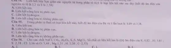 Chu 54. Liên kêt hóa học giữa các nguyên từ trong phân từ H_(2)S là loại liên kết nào sau đây (biết độ âm điện của
cộng hơn trị không cực
nguyên từ H là 2,2 và S là 2,58):
A. Liên kết ion.
B. Liên kết cộng hóa trị phân cựC.
C. Liên kết hydrogen.
D. Liên kết cộng hóa trị không phân cựC.
Câu 55. Trong phân từ BaS có loại liên kết nào, biết độ âm điện của Ba và S lần lượt là: 0,89 và 2,58.
A. Liên kết ion.
B. Liên kết cộng hóa trị phân cựC.
C. Liên kết hydrogen.
D. Liên kết cộng hóa trị không phân cựC.
Câu 56. Cho các chất NaCl,
CH_(4),Al_(2)O_(3),K_(2)S,MgCl_(2). Số chất có liên kết ion là (Độ âm điện của K:0,82 ; Al: 1 ,61 ;
S: 2,58 ; Cl:3,16 và O : 3,44 ; Mg:1,31 ; H 2,20 ; C :2,55)
A. 3.
D. 4.