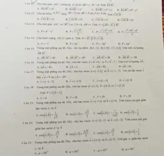 Chu if: Cho tam giác ABC vuông tai A và có AB=c,AC=b. Tính overrightarrow (BA)overrightarrow (BC)
A. overrightarrow (BA)cdot overrightarrow (BC)=b^2
15 overrightarrow (BA)cdot overrightarrow (BC)=c^2
overline (BA)overline (BC)=b^2+c^2
D overrightarrow (BA)cdot overrightarrow (BC)=b^2-c^2
Chu 12: Cho ba điểm A,B C thoa AB=2cm,BC=3cm,CA=5cm
Tính overline (CA)overline (CB)
A. overline (CA)overline (CB)=13
B. overrightarrow (CA)overrightarrow (CB)=15
C. overrightarrow (CA)overrightarrow (CB)=17
D. overline (CA)overline (CB)=19
Câu 13: Cho tam giác ABC có BC=a,CA=b,AB=c Tinh P=(overline (AB)+overline (AC))cdot overline (BC)
A. P=b^2-c^2
P=(c^2+b^2)/(2)
P=(c^2+b^2+a^2)/(3)
D P=(c^2+b^2-a^2)/(2)
Cau 14: Cho hinh vuông ABCD cạnh a Tính P=overline (AC)(overline (CD)+overline (CA))
A. P=-1
B. P=3a^2
P=-3a^2
D. P=2a^2
Cau 15: Trong mặt phẳng tọa độ Oxy, cho ba điểm A(3;-1),B(2;10),C(-4,2) Tính tích vô hướng
overrightarrow (AB)cdot overrightarrow (AC)
A overline (AB)cdot overline (AC)=40
B. overline (AB)cdot overline (AC)=-40
overline (AB)cdot overline (AC)=26
D overline (AB)cdot overline (AC)=-26
Câu 16: Trong mặt phẳng tọa độ Oxy cho hai vecto overrightarrow (a)=4overrightarrow (i)+6overrightarrow (j) và overrightarrow (b)=3overrightarrow (i)-7overrightarrow (j) Tinh tich vô hương ab
A overrightarrow (a)overrightarrow (b)=-30
B. overrightarrow (a)overrightarrow (b)=3
C. overrightarrow (a)overrightarrow (b)=30
D overrightarrow (a)overrightarrow (b)=43
Câu 17: Trong mặt phẳng toa độ Oxy cho hai vecto overrightarrow (a)=(-3,2) và overrightarrow (b)=(-1;-7) Tìm toa độ vecto overrightarrow (c)
biết overrightarrow (c)overrightarrow (a)=9 và overrightarrow (c)overrightarrow (b)=-20
A. overrightarrow (c)=(-1;-3)
B. overrightarrow (c)=(-1;3)
( overrightarrow (c)=(1;-3)
D overrightarrow (c)=(1;3)
Câu 18: Trong mặt phẳng tọa độ Oxy cho ba vecto
overrightarrow (a)=(1,2),overrightarrow (b)=(4,3) và overrightarrow (c)=(2;3)
Tính P=overrightarrow (a)(overrightarrow (b)+overrightarrow (c))
A. P=0
B. P=18
C. P=20
D. P=28
Cau 19: Trong mặt phẳng tọa độ Oxy, cho hai vecto
overrightarrow (a)=(-1;1) và bar (b)=(2,0) Tinh cosin của góc giữa
hai vecto overrightarrow (a) và overrightarrow (b)
cos(overrightarrow (a),overrightarrow (b))=(1)/(sqrt (2))
B. cos(bar (a),bar (b))=-(sqrt (2))/(2) c cos(overrightarrow (a),overrightarrow (b))=-(1)/(2sqrt (2)) D. cos(overrightarrow (a),overrightarrow (b))=(1)/(2)
Câu 20: Trong mặt phàng toa đô Oxy cho hai vecto
overrightarrow (a)=(-2;-1) và overrightarrow (b)=(4,-3) Tinh cosin của góc
giữa hai vecto overrightarrow (a) và overrightarrow (b)
A
cos(overrightarrow (a),overrightarrow (b))=-(sqrt (5))/(5)
B.
cos(overrightarrow (a),overrightarrow (b))=(2sqrt (5))/(5)
c
cos(overrightarrow (a),overrightarrow (b))=(sqrt (3))/(2)
D cos(overrightarrow (a),overrightarrow (b))=(1)/(2)
Cau 21: Trong mặt phẳng tọa độ Oxy cho hai vecto
overrightarrow (a)=(4,3) và overrightarrow (b)=(1,7) Tinh goc a gita hai vecto
ả và
overrightarrow (b)
alpha =90^circ 
B. alpha =60^circ 
C. alpha =45^circ 
D. alpha =30^circ