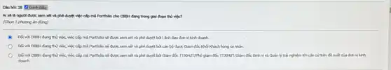 Chu hok 28 Dinh disu;
được xem xét và phê duyệt việc cấp mi Portfollo cho CBB:đang trong giai đoạn thứ việc?
(Chon 1 phuong án đúng)
việc, việc cấp mỗ Portfolio sẽ được xem xét và phê duyệt bởi Lãnh đạo đơn vị kinh doanh.
Doi vor CBBH dang thứ việc, việc cấp mã Portfolio sẽ được xem xét và phê duyệt bởi cân bộ được Giảm đốc Khối Khách hàng cá nhìn.
Doi vor CBBH dang thứ việc, việc cấp ml Portfolo sé dupe xem xét và phê duyệt bởi Giảm đốc đóc Đinh vị và Quản lý trái nghiệm KH cần cứ trên	kính
doanh.