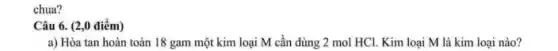 chua?
Câu 6. (2,0 điểm)
a) Hòa tan hoàn toàn 18 gam một kim loại M cần dùng 2 mol HCl.Kim loại M là kim loại nào?