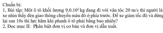 Chuẩn bị:
1, Bài tập: Một ô tô khối lượng 9,0.10^2kg đang đi với vận tộc 20m/s thì người lá
xe nhìn thây đèn giao thông chuyên màu đỏ ở phía trước. Đê xe giảm tốc độ và dừng
lại sau 10s thì lực hãm khi phanh ô tô phải bǎng bao nhiêu?
2, Đọc mục II : Phân biệt đơn vị cơ bản và đơn vi dân xuât.