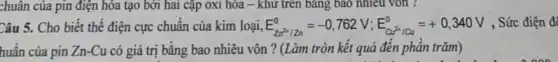 chuân của pin điện hóa tạo bởi hai cặp oxi hóa -khử trên bảng bao nhiêu vòn ?
Câu 5. Cho biết thế điện cực chuẩn của kim loại, E_(Zn^2+/zn)^0=-0,762V;E_(alpha d^2+/Cu)^0=+0,340V , Sức điện đó
huẩn của pin Zn -Cu có giá trị bằng bao nhiêu vôn ? (Làm tròn kết quả đến phân trǎm)