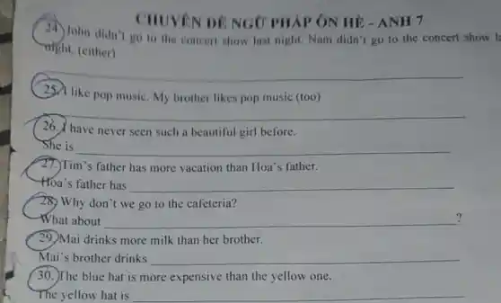 CHUVEN DE NGO PHÁP ÔN HÉ - ANH 7
John didn't go to the concert show last night. Nam didn t go to the concert show l
night. (either)
__
like pop music. My brother likes pop music (too)
__
26. have never seen such a beautiful girl before.
She is __
27.)Tim's father has more vacation than Hoa's father.
-Hoa's father has __
28) Why don't we go to the cafeteria?
What about __ ?
29. Mai drinks more milk than her brother.
Mai's brother drinks __
30. The blue hat is more expensive than the yellow one.
The yellow hat is __