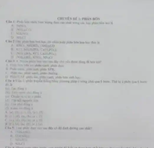 CHUYEN DE I: PHAN BÓN
Câu 1: Phin bon chứa hàm lượng đam cao nhất trong các loại phân bón sau là
A. NaNO_(3)
B. (NH_(2))CO_(2)
C. NH_(4)NO_(3)
D. NH_(4)Cl
Cau 2:Day phin bón hoá học chi chứa toàn phân bón hoá học đơn là
A. KNO_(3),NH_(4)NO_(3),(NH_(2))_(2)CO
B. KCI NH_(3)H_(2)PO_(4),Ca(H_(2)PO_(4))_(2)
(NH_(4))_(2)SO_(4) KCI, Ca(H_(2)PO_(4))_(2)
D (NH_(4))_(2)SO_(4),KNO_(3),NH_(4)Cl
Câu 3: 1. Nhóm phân bón nào sau dly chủ yếu được dùng đề bón lót?
A. Phin bon hitu cơ, phân xanh, phin dam.
B. Phan xanh, phân kali, phân NPK.
C. Phan nic, phin xanh, phân chuồng.
D. Phin DAP, phân làn phân xanh, phân bón sinh hoc
Câu 4:Việc Uphàn truyền thống bằng phương pháp ù nóng phải qua 6 bướC. Thứ tự từ phân qua 6 bước
đó là
(a) Tao đồng a
đồng ii
(c): Chuan bi vi tri u philin
(d): Tip ket nguyen liệu
(c) Che phi
(1): Kiem tra dong o
A. (a). (b) (c).(d)(c) (D.
B. (c). (d), (a)(b), (c). (1)
C. (c). (d)(b). (a), (c). (f)
B. (f), (d). (a), (b)(c). (c)
Chu S: Loai phin dam nào sau đây có độ đinh dường cao nhất?
A. (NH_(4))_(2)SO_(4)
B. CONH_(2)):
NHNO_(3)
D. NH_(4)Cl