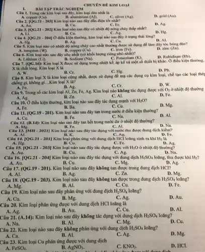 CHUYÊN ĐỀ KIM LOAI
Câu 1. Trong các kim loại sau đây, kim loại dèo nhất là
D. gold (Au)
A. copper (Cu)
B. aluminium (Al).
C. silver (Ag)
Câu 2. [QG.21 -203] Kim loại nào sau đây dẫn điện tốt nhất?
D. Ag
A. Au.
B. Cu.
C. Fe.
Câu 3. [QG.21-202] Kim loại nào sau đây có nhiệt độ nóng chảy thấp nhất?
D. Hg.
A. Li.
B. Cu.
C. Ag.
Câu 4. [QG.21 - 204]Ở điều kiện thường.kim loại nào sau đây ở trạng thái long?
A. Hg.	B. Ag.
D. Al
C. Cu.
Câu 5. Kim loại nào có nhiệt độ nóng chảy cao nhất thường được sử dụng để làm dây tóc bóng đèn?
D. zine (Zn)
A. tungsten (W)
B. copper (Cu).
C. iron (Fe)
Câu 6. Kim loại nào sau đây nhẹ nhất (có khối lượng riêng nhỏ nhất)?
A. Lithium (Li)
B. Sodium (Na)
C. Potassium (K)
D. Rubidium (Rb)
Câu 7. (QG.16): Kim loại X được sử dụng trong nhiệt kế , áp kế và một số thiết bị khác , Ở điều kiện thường,
X là chất lỏng.Kim loại X là
A. W.
B. Cr.
D. Pb.
C. Hg.
Câu 8. Kim loại X là kim loại cứng nhất, được sử dụng để mạ các dụng cụ kim loại, chế tạo các loại thép
chống gi, không gi __ Kim loại X là?
B. Ag.
C. Cr.
D. W.
A. Fe.
Câu 9. Trong số các kim loại Al,Zn, Fe, Ag. Kim loại nào không tác dụng được với
ở nhiệt độ thường
B. Zn.
A. Ag.
C. Al.
D. Fe.
Câu 10. Ở điều kiện thường, kim loại nào sau đây tác dụng mạnh với
D. Mg.
A. Fe.
B. Ba.
C. Cu.
Câu 11. (QG.19 - 201). Kim loại nào sau đây tan trong nước ở điều kiện thường?
D. Al.
A. Cu.
B. Fe.
C. Na.
Câu 12. (B.14): Kim loại nào sau đây tan hết trong nước dư ở nhiệt độ thường?
A. Mg.	B. Fe.
D. Na.
C. Al.
Câu 13. [MH - 2021]Kim loại nào sau đây tác dụng với nước thu được dung dịch kiềm?
C. Ag.	D. Fe.
A. Al.
B. K.
Câu 14. [QG. 21-201] Kim loại phản ứng với dung dịch HCl loãng sinh ra khí H_(2) là
A. Hg.
B. Cu.
C. Fe.
D. Ag.
Câu 15. [QG 21-203] Kim loại nào sau đây tác dụng được với H_(2)O ở nhiệt độ thường?
A. Au.
B. Cu.
C. Ag.
D. Na.
loãng, thu được khí
Câu 16. [QG.21 - 204] Kim loại nào sau đây tác dụng với dung dịch H_(2)SO_(4)
A. Au.
B. Cu.
C. Mg.
D. Ag.
Câu 17. (QG.19 - 201). Kim loại nào sau đây không tan được trong dung dịch HCl?
A. Al.
B. Ag.
C. Zn.
D. Mg.
Câu 18. (QG.19-203). Kim loại nào sau đây không tan được trong dung dịch H_(2)SO_(4) loãng?
A. Mg.
B. Al.
C. Cu.
D. Fe.
Câu 19. Kim loại nào sau đây phản ứng với dung dịch H_(2)SO_(4) loãng?
A. Cu.
B. Mg.
C. Ag.
D. Au.
Câu 20. Kim loại phản ứng được với dung dịch HCl loãng là
A. Ag.
B. Au.
C. Cu.
D. Al.
Câu 21. (A.14): Kim loại nào sau đây không tác dụng với dung dịch H_(2)SO_(4) loãng?
D. Cu.
A. Na.
B. Al.
C. Mg.
Câu 22. Kim loại nào sau đây không phản ứng với dung dịch H_(2)SO_(4) loãng?
A. Ca.
D. Mg.
B. Al.
C. Ag.
Câu 23. Kim loại Cu phản ứng được với dung dịch
C. KNO_(3)
D. HCl.
A. FeSO_(4)
B AgNO_(3)
1. Song được với dung dịch