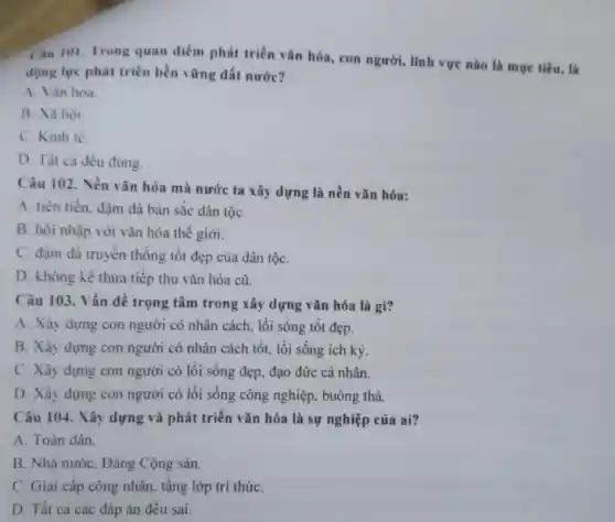 Cilu 101. Trong quan điểm phát triển vǎn hóa, con người, lĩnh vực nào là mục tiêu, là
động lực phát triển bền vững đất nước?
A. Vàn hóa.
B. Xa họi.
C. Kinh tế
D. Tât cà đều đúng.
Câu 102. Nền vǎn hóa mà nước ta xây dựng là nền vǎn hóa:
A. tiên tiến. đậm đà bản sắc dân tộC.
B. hội nhập với vǎn hóa thế giới.
C. đậm đả truyền thống tốt đẹp của dân tộC.
D. không kê thừa tiếp thu vǎn hóa cũ.
Câu 103. Vấn dề trọng tâm trong xây dựng vǎn hóa là gì?
A. Xây dựng con người có nhân cách.lối sống tốt đẹp.
B. Xây dựng con người có nhân cách tốt, lối sống ích ký.
C. Xây dựng con người có lối sống đẹp, đạo đức cá nhân.
D. Xây dựng con người có lối sống công nghiệp, buông thả.
Câu 104. Xây dựng và phát triển vǎn hóa là sự nghiệp của ai?
A. Toàn dân.
B. Nhà nướC. Đảng Cộng sản.
C. Giai cấp công nhân, tầng lớp trí thứC.
D. Tất ca các đáp án đều sai.