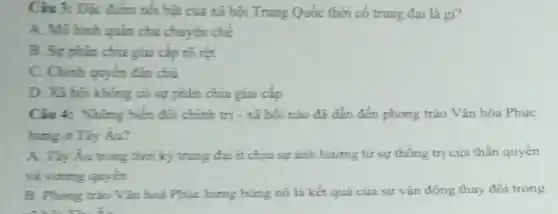 Cin 3: Dic diem nói bật của xã hội Trung Quốc thời có trung đại là gì?
A. Mohinh quán chủ chuyển chế
B. Syphin chia giai cặp rõ rợt
C. Chinh quyển đán chủ
D. Xã hoi khong có sự phân chia giai cấp
Câu 4: Những biến đối chính trị - xã hội nào đã dẫn đến phong trào Vǎn hóa Phục
hưng ở Tây Aa?
A. Tay Áu trong thời kỳ trung đại ít chịu sự ảnh hướng từ sự thống trị của thần quyên
và sương quyền
B. Phong trào Vǎn hoá Phục hưng bùng nó là kết quả của sự vận động thay đối trong